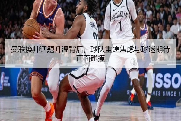 曼联换帅话题升温背后，球队重建焦虑与球迷期待正面碰撞