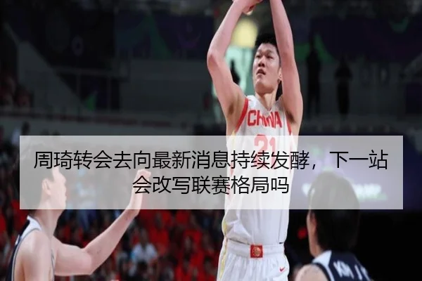 周琦转会去向最新消息持续发酵，下一站会改写联赛格局吗
